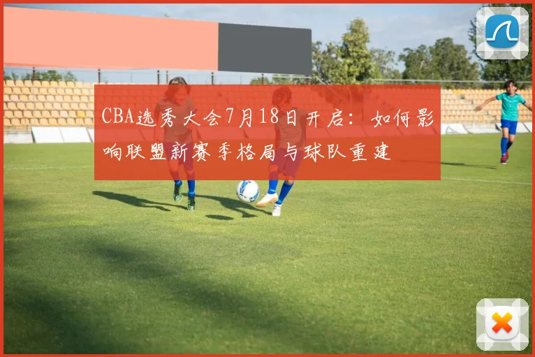 CBA选秀大会7月18日开启：如何影响联盟新赛季格局与球队重建