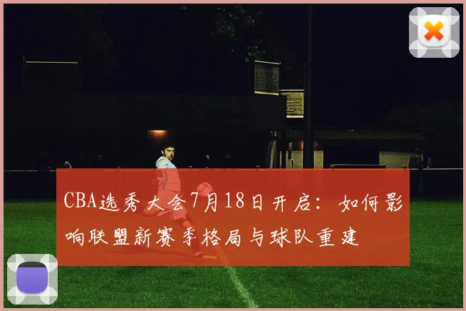 CBA选秀大会7月18日开启：如何影响联盟新赛季格局与球队重建