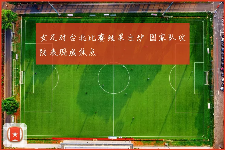 女足对台北比赛结果出炉 国家队攻防表现成焦点