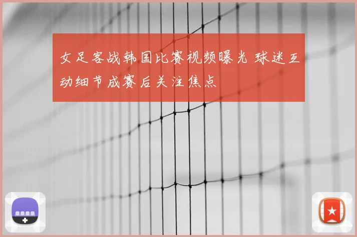 女足客战韩国比赛视频曝光 球迷互动细节成赛后关注焦点