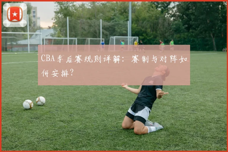 CBA季后赛规则详解：赛制与对阵如何安排？