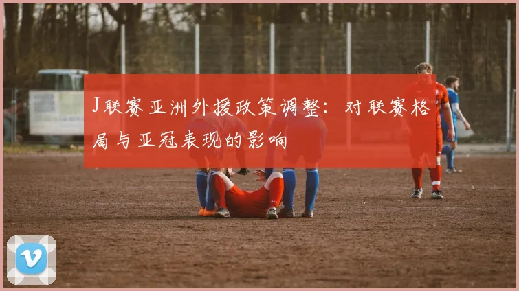 J联赛亚洲外援政策调整：对联赛格局与亚冠表现的影响