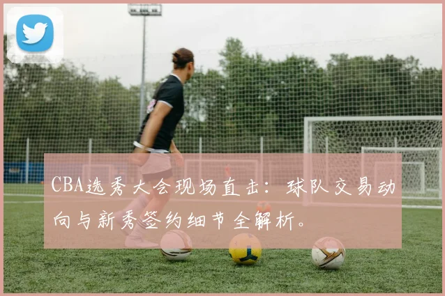 CBA选秀大会现场直击：球队交易动向与新秀签约细节全解析。