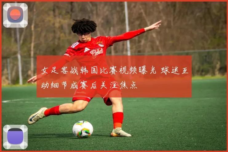 女足客战韩国比赛视频曝光 球迷互动细节成赛后关注焦点